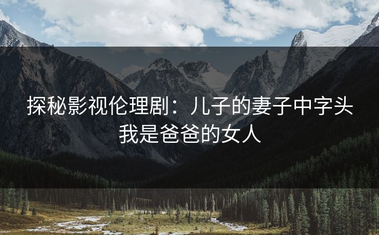 探秘影视伦理剧:儿子的妻子中字头我是爸爸的女人 探秘影视伦理剧:儿子的妻子中字头我是爸爸的女人