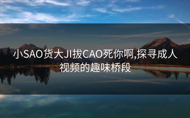 小SAO货大JI拔CAO死你啊,探寻成人视频的趣味桥段