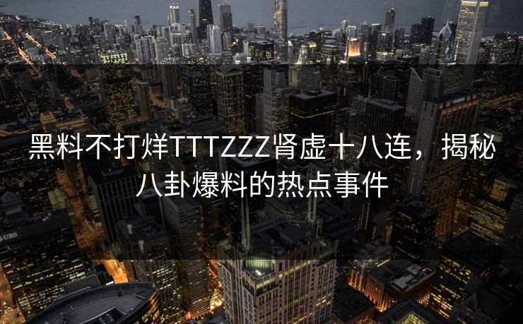 黑料不打烊TTTZZZ肾虚十八连，揭秘八卦爆料的热点事件