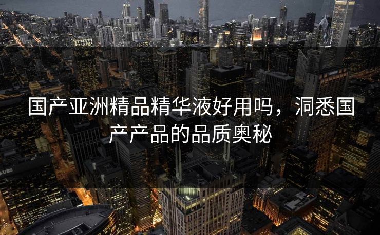 国产亚洲精品精华液好用吗，洞悉国产产品的品质奥秘