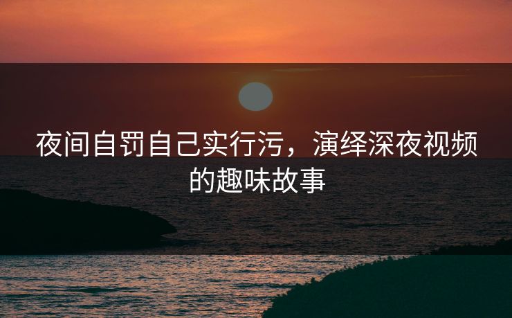 夜间自罚自己实行污，演绎深夜视频的趣味故事