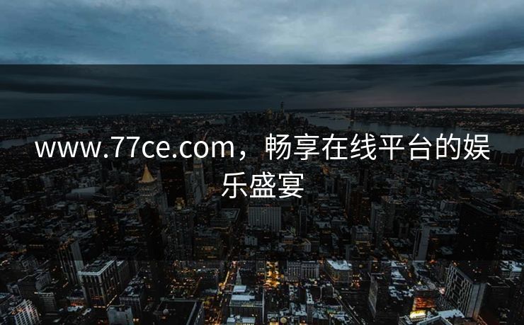 www.77ce.com,畅享在线平台的娱乐盛宴 www.77ce.com,畅享在线平台的娱乐盛宴