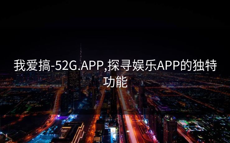 我爱搞-52G.APP,探寻娱乐APP的独特功能 我爱搞-52G.APP,探寻娱乐APP的独特功能
