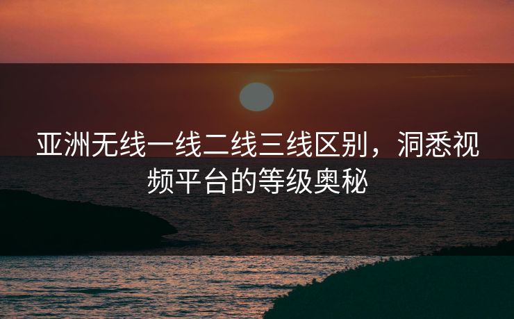 亚洲无线一线二线三线区别，洞悉视频平台的等级奥秘
