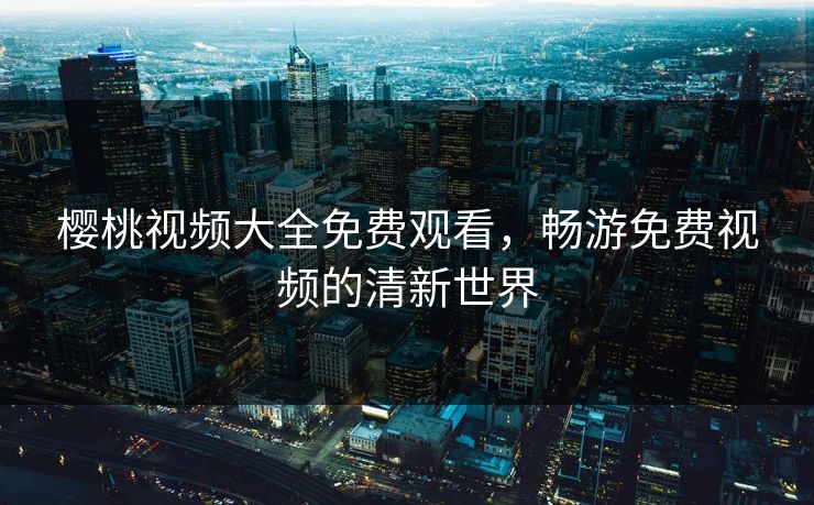 樱桃视频大全免费观看，畅游免费视频的清新世界