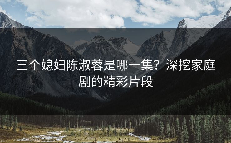 三个媳妇陈淑蓉是哪一集？深挖家庭剧的精彩片段