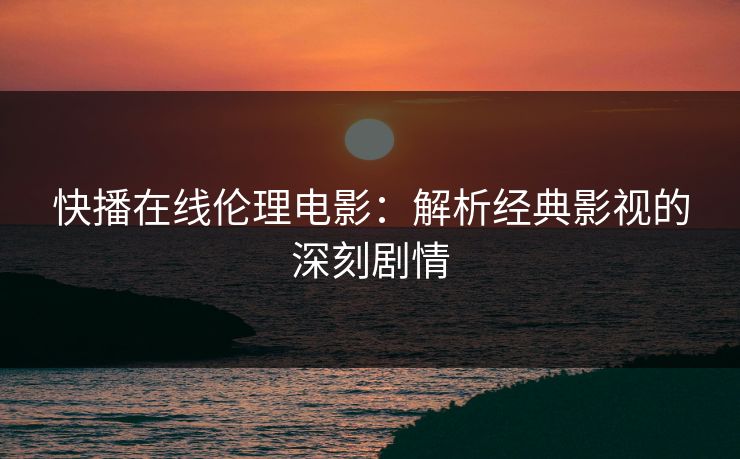 快播在线伦理电影：解析经典影视的深刻剧情