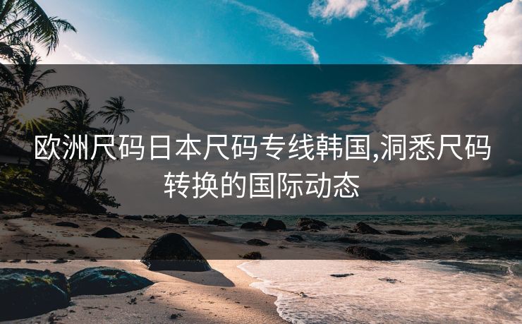 欧洲尺码日本尺码专线韩国,洞悉尺码转换的国际动态