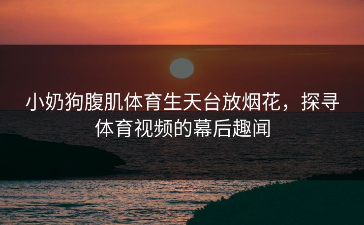 小奶狗腹肌体育生天台放烟花，探寻体育视频的幕后趣闻