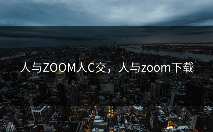 人与ZOOM人C交,人与zoom下载 人与ZOOM人C交,人与zoom下载