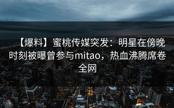 【爆料】蜜桃传媒突发：明星在傍晚时刻被曝曾参与mitao，热血沸腾席卷全网