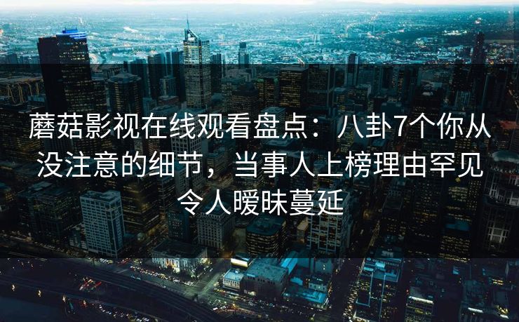 蘑菇影视在线观看盘点：八卦7个你从没注意的细节，当事人上榜理由罕见令人暧昧蔓延