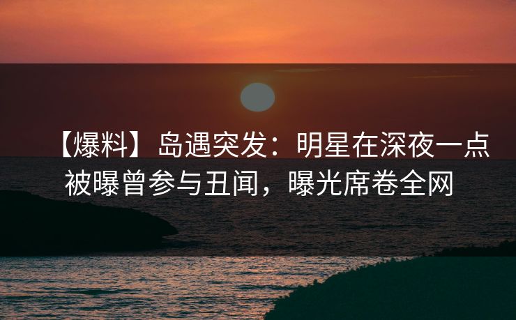 【爆料】岛遇突发：明星在深夜一点被曝曾参与丑闻，曝光席卷全网