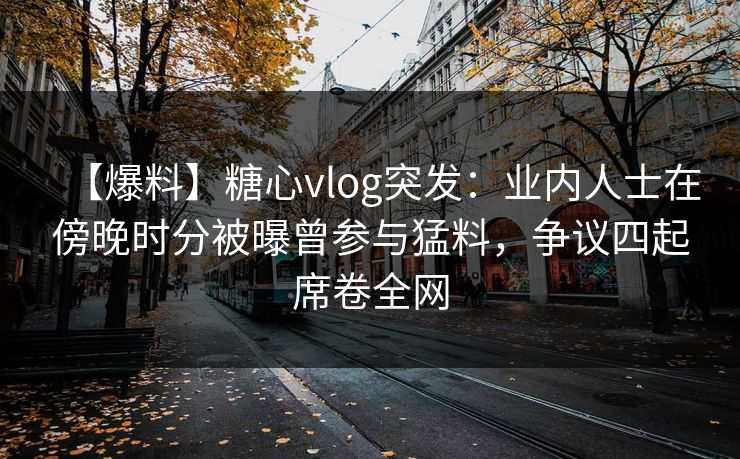 【爆料】糖心vlog突发:业内人士在傍晚时分被曝曾参与猛料,争议四起席卷全网 【爆料】糖心vlog突发:业内人士在傍晚时分被曝曾参与猛料,争议四起席卷全网