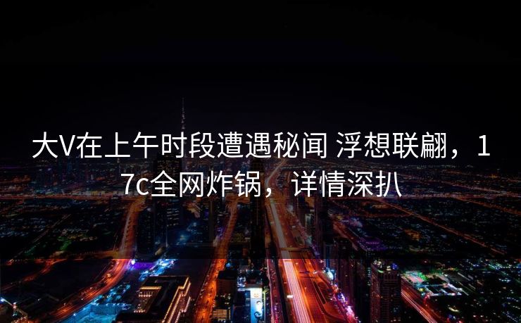 大V在上午时段遭遇秘闻 浮想联翩，17c全网炸锅，详情深扒