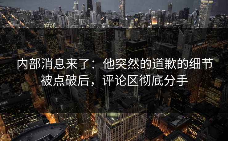 内部消息来了：他突然的道歉的细节被点破后，评论区彻底分手