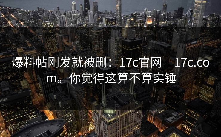 爆料帖刚发就被删：17c官网｜17c.com。你觉得这算不算实锤