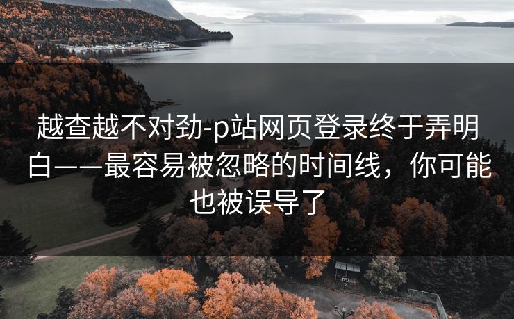 越查越不对劲-p站网页登录终于弄明白——最容易被忽略的时间线，你可能也被误导了
