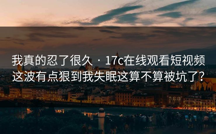 我真的忍了很久 · 17c在线观看短视频这波有点狠到我失眠这算不算被坑了？