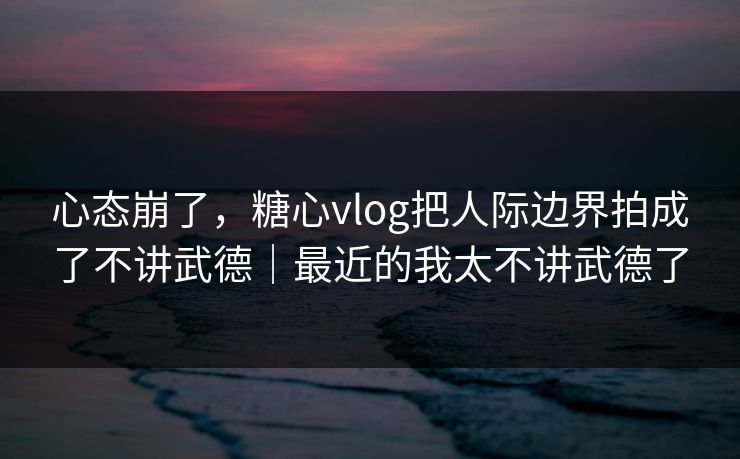 心态崩了，糖心vlog把人际边界拍成了不讲武德｜最近的我太不讲武德了