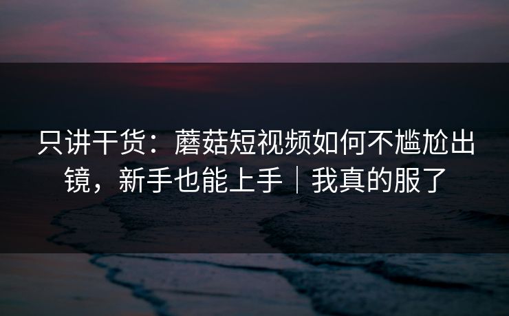 只讲干货:蘑菇短视频如何不尴尬出镜,新手也能上手|我真的服了 只讲干货:蘑菇短视频如何不尴尬出镜,新手也能上手|我真的服了