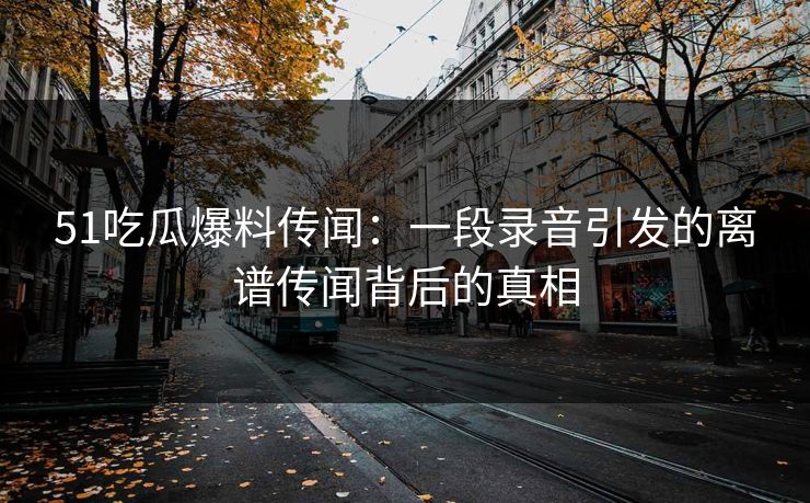 51吃瓜爆料传闻：一段录音引发的离谱传闻背后的真相
