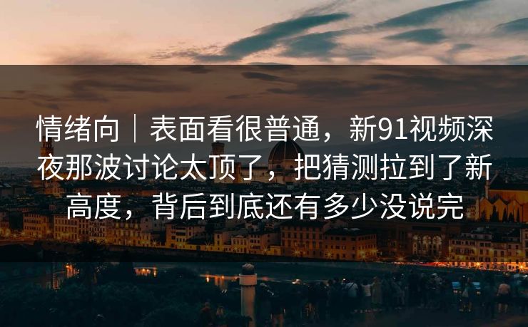 情绪向｜表面看很普通，新91视频深夜那波讨论太顶了，把猜测拉到了新高度，背后到底还有多少没说完