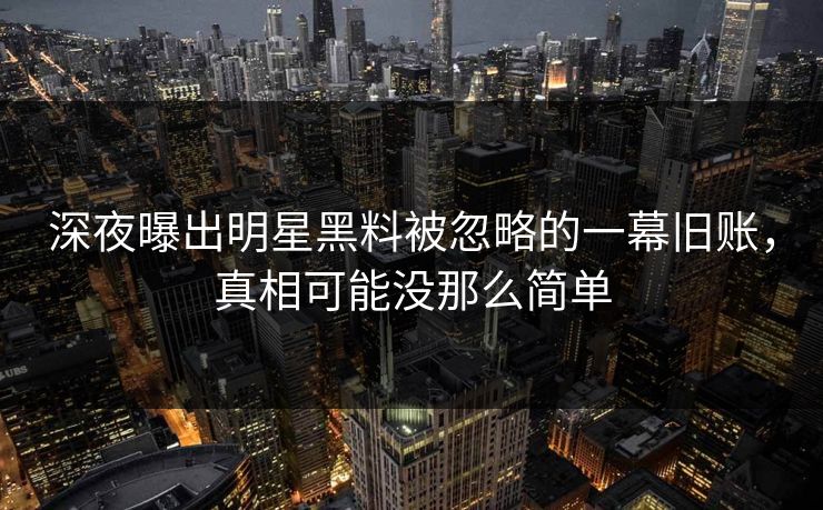 深夜曝出明星黑料被忽略的一幕旧账，真相可能没那么简单