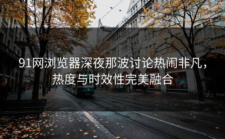 91网浏览器深夜那波讨论热闹非凡，热度与时效性完美融合
