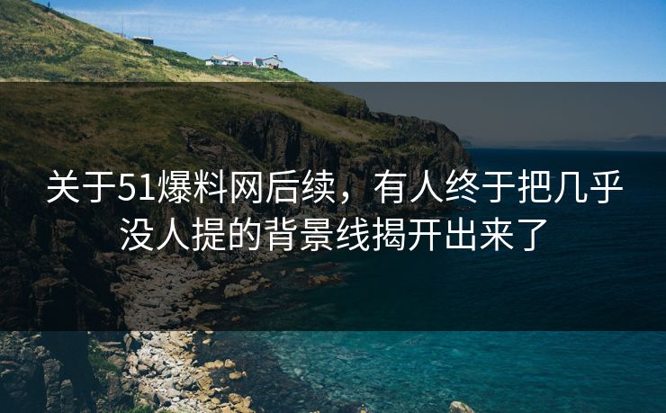 关于51爆料网后续，有人终于把几乎没人提的背景线揭开出来了