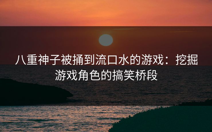 八重神子被捅到流口水的游戏:挖掘游戏角色的搞笑桥段 八重神子被捅到流口水的游戏:挖掘游戏角色的搞笑桥段