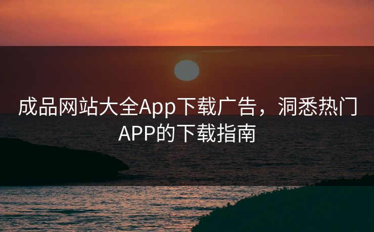 成品网站大全App下载广告，洞悉热门APP的下载指南