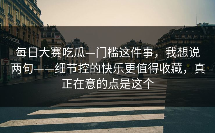 每日大赛吃瓜—门槛这件事,我想说两句——细节控的快乐更值得收藏,真正在意的点是这个 每日大赛吃瓜—门槛这件事,我想说两句——细节控的快乐更值得收藏,真正在意的点是这个